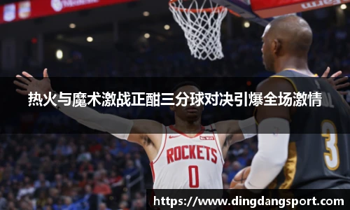 热火与魔术激战正酣三分球对决引爆全场激情