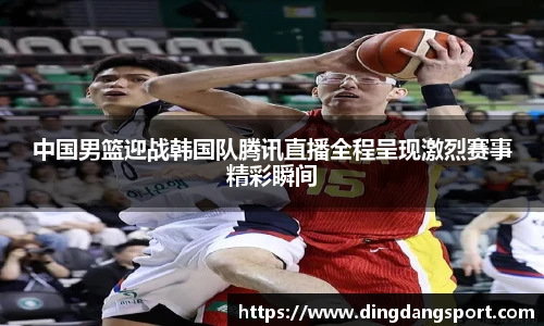 中国男篮迎战韩国队腾讯直播全程呈现激烈赛事精彩瞬间